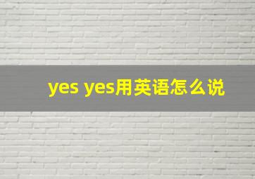 yes yes用英语怎么说